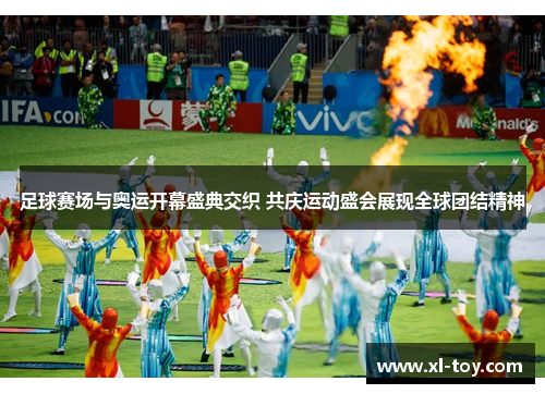 足球赛场与奥运开幕盛典交织 共庆运动盛会展现全球团结精神