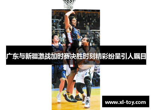 广东与新疆激战加时赛决胜时刻精彩纷呈引人瞩目