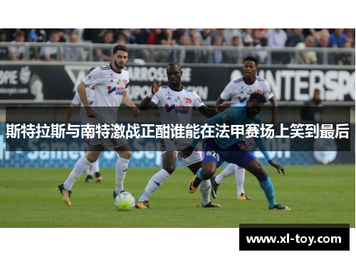 斯特拉斯与南特激战正酣谁能在法甲赛场上笑到最后