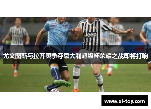 尤文图斯与拉齐奥争夺意大利超级杯荣耀之战即将打响